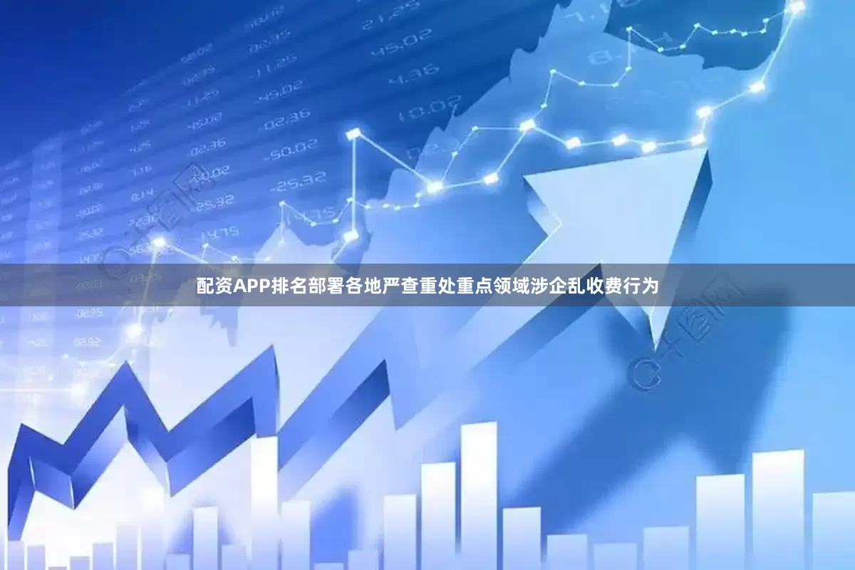 配资APP排名部署各地严查重处重点领域涉企乱收费行为