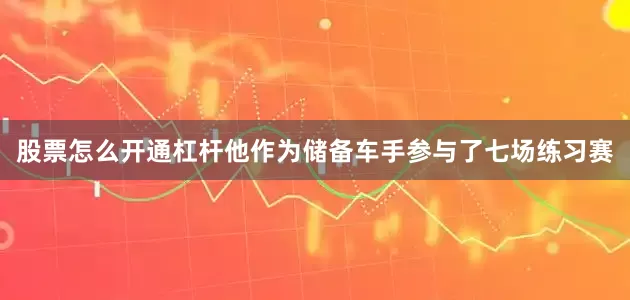 股票怎么开通杠杆他作为储备车手参与了七场练习赛